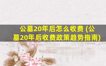 公墓20年后怎么收费 (公墓20年后收费政策趋势指南)